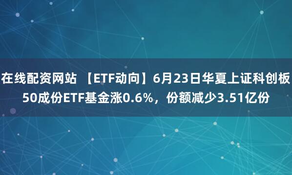 在线配资网站 【ETF动向】6月23日华夏上证科创板50成份ETF基金涨0.6%，份额减少3.51亿份