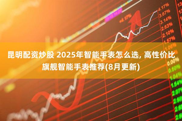昆明配资炒股 2025年智能手表怎么选, 高性价比旗舰智能手表推荐(8月更新)
