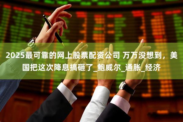 2025最可靠的网上股票配资公司 万万没想到，美国把这次降息搞砸了_鲍威尔_通胀_经济