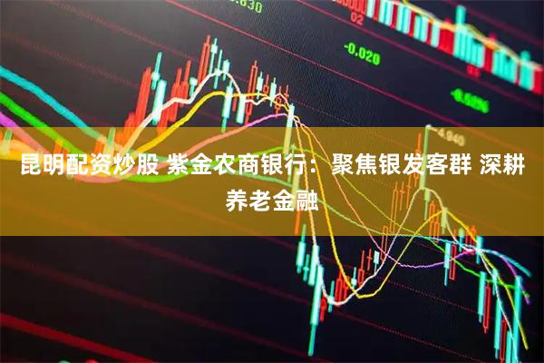 昆明配资炒股 紫金农商银行：聚焦银发客群 深耕养老金融