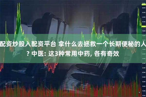 配资炒股入配资平台 拿什么去拯救一个长期便秘的人? 中医: 这3种常用中药, 各有奇效