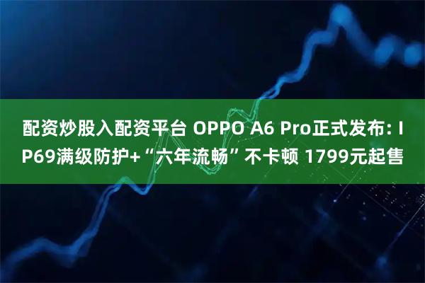 配资炒股入配资平台 OPPO A6 Pro正式发布: IP69满级防护+“六年流畅”不卡顿 1799元起售