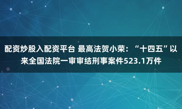 配资炒股入配资平台 最高法贺小荣：“十四五”以来全国法院一审审结刑事案件523.1万件