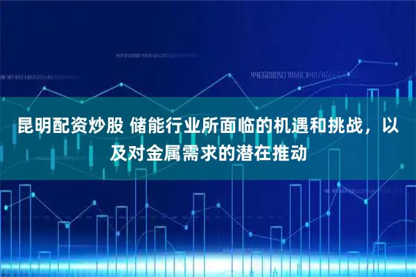 昆明配资炒股 储能行业所面临的机遇和挑战，以及对金属需求的潜在推动