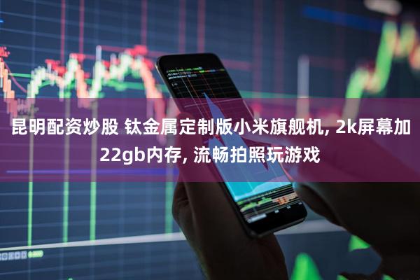 昆明配资炒股 钛金属定制版小米旗舰机, 2k屏幕加22gb内存, 流畅拍照玩游戏