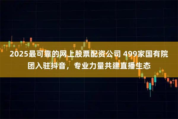 2025最可靠的网上股票配资公司 499家国有院团入驻抖音，专业力量共建直播生态