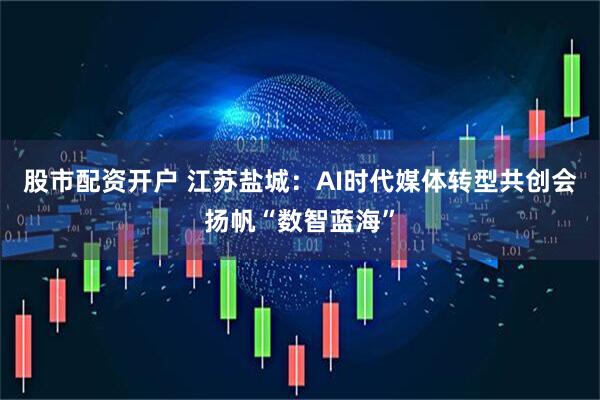 股市配资开户 江苏盐城：AI时代媒体转型共创会扬帆“数智蓝海”