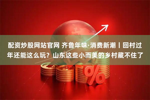 配资炒股网站官网 齐鲁年味·消费新潮丨回村过年还能这么玩？山东这些小而美的乡村藏不住了